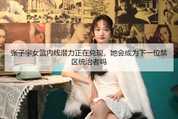 张子宇女篮内线潜力正在兑现，她会成为下一位禁区统治者吗